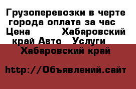 Грузоперевозки,в черте города,оплата за час › Цена ­ 550 - Хабаровский край Авто » Услуги   . Хабаровский край